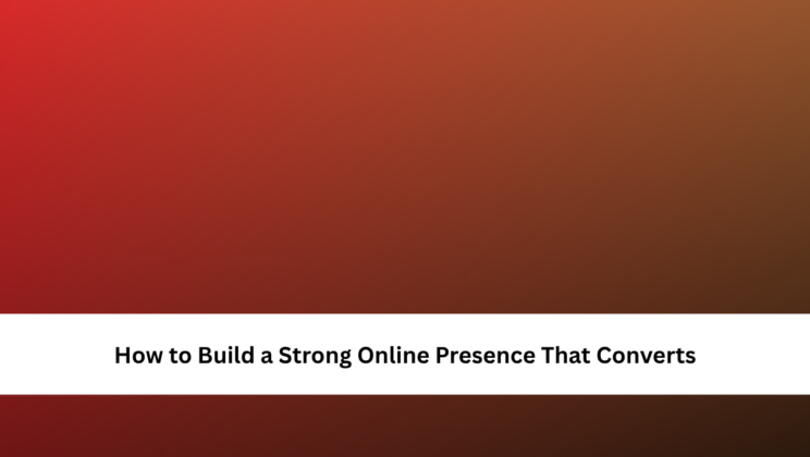 How to Build a Strong Online Presence That Converts