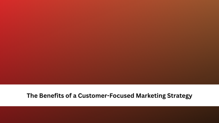 The Benefits of a Customer-Focused Marketing Strategy
